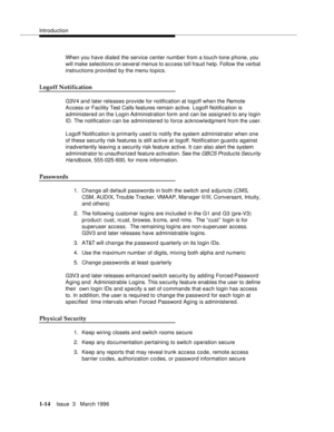 Page 89Introduction
1-14Issue  3   March 1996 
When you have dialed the service center number from a touch-tone phone, you 
will make selections on several menus to access toll fraud help. Follow the verbal 
instructions provided by the menu topics. 
Logoff Notification
G3V4 and later releases provide for notification at logoff when the Remote 
Access or Facility Test Calls features remain active. Logoff Notification is 
administered on the Login Administration form and can be assigned to any login 
ID. The...