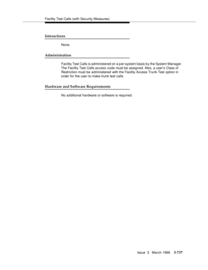 Page 881Facility Test Calls (with Security Measures)
Issue  3   March 1996
3-737
Interactions
None.
Administration
Facility Test Calls is administered on a p er-system basis b y the System Manager.  
The Facility Test Calls access code must be assigned. Also, a user’s Class of 
Restriction must be a dministered with the Facility Access Trunk Test option in 
order for the user to make trunk test calls.
Hardware and Software Requirements
No a d ditional hardware or software is required. 