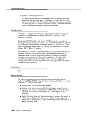 Page 884Feature Descriptions
3-740Issue  3   March 1996 
nSystem Technician Commands
If a system technician command requests that a D-channel switch-over 
take place, the first action taken by the system will b e to tear down the 
signaling link on D1.  After this has b een completed, a message is sent on 
D2 to request that D2 become the active D-channel. D2 then b ecomes the 
active D-channel and the switch-over will be complete.
Considerations
NFAS allows a single D-channel to carry signaling information for...