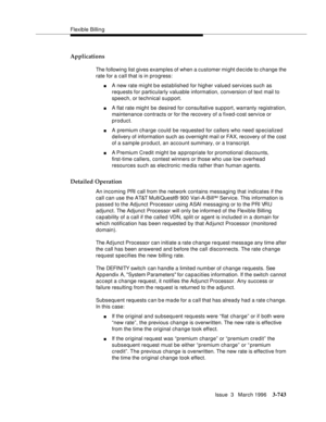 Page 887Flexible Billin g
Issue  3   March 1996
3-743
Applications
The following list gives examples of when a customer might decide to change the 
rate for a call that is in progress:
nA new rate mi ght b e established for higher valued services such as 
requests for particularly valuable information, conversion of text mail to 
speech, or technical support.
nA flat rate might be desired for consultative support, warranty registration, 
maintenance contracts or for the recovery of a fixed-cost service or...