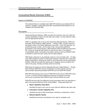 Page 889Generalized Route Selection (GRS)
Issue  3   March 1996
3-745
Generalized Route Selection (GRS)
Feature Availability
This optional feature is available when ISDN PRI software is purchased with all 
Generic 3 releases, except G3vs/G3s ABP. Generalized Route Selection is not 
available with G3vs/G3s ABP.
Description
Generalized Route Selection (GRS) provides the customer voice and  data call 
routing c a pabilities to select not only least cost routing,  b ut also optimal routing 
over the a p propriate...