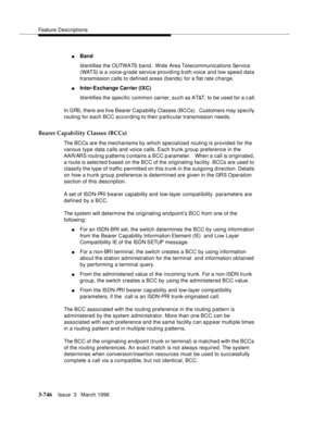 Page 890Feature Descriptions
3-746Issue  3   March 1996 
nBand 
Id ent ifi es t he OUTW A TS  b a n d .  W i d e  Are a Telecommunications Service 
(WATS) is a voice-g rade service providing both voice and low speed data 
transmission calls to defined areas (bands) for a flat rate charge.
nInter-Exchange Carrier (IXC) 
Id entifies the specific common carrier, such as AT&T, to be used for a c all.
In GRS, there are five Bearer Capability Classes (BCCs).  Customers may specify 
routing for each BCC according to...