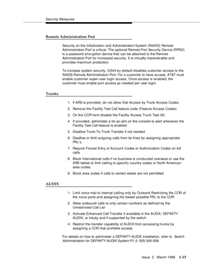 Page 90Security Measures
Issue  3   March 1996
1-15
Remote Administration Port
Security on the Initialization and Administration System (INADS) Remote 
Administration Port is critical. The  optional Remote Port  Security Device (RPSD) 
is a password  encryption device that can be attached to the Remote 
Administration Port for increased security. It is virtually imp enetrable and 
provides maximum protection. 
To increase system security, G3V4 b y d efault disables customer access to the 
INADS Remote  Ad...