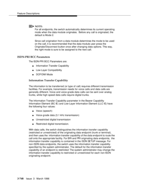 Page 892Feature Descriptions
3-748Issue  3   March 1996 
NOTE:
For all endpoints, the switch automatically determines its current operating 
mode when the data mo dule originates.  Before any call is originated, the 
default is Mode 2.
Since call origination from a data mo dule d etermines the mo de to be used 
on the call, it is recommended that the data module user press the 
Originate/Disconnect button once after changing data options. This way, 
the right mo de is sure to be assigned to the next call....