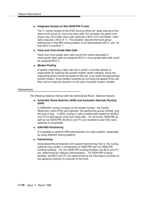 Page 902Feature Descriptions
3-758Issue  3   March 1996 
nIntegrated Access on Non-ISDN-PRI Trunks
The T1 carrier access to the AT&T serving office will  allow sharing of the 
same trunk group for voice and data calls. For example, the same trunk 
group may carry both voice calls (requires a BCC of 0) and Mode 1 data 
calls (requires a BCC of 1).  This situation requires the trunk group 
preferences in the ARS routing pattern to be administered with a ‘‘yes’’ for 
both BCC 0 and BCC 1.
nVoice and Voice-Grade...