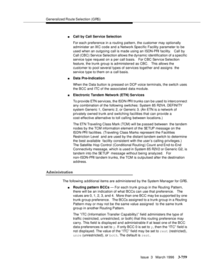 Page 903Generalized Route Selection (GRS)
Issue  3   March 1996
3-759
nCall by Call Service Selection
For each preference in a routing pattern, the customer may optionally 
administer an IXC code and a Network Specific Facility parameter to be 
used when an outgoing call is made using an ISDN-PRI facility.   Call by 
Call (CBC) Service Selection allows the dynamic identification of a s pecific 
service type request on a per call basis.   For CBC Service Selection 
feature, the trunk group is administered as CBC....