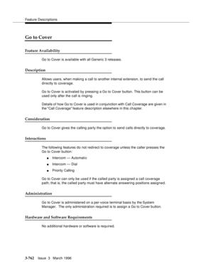 Page 906Feature Descriptions
3-762Issue  3   March 1996 
Go to Cover
Feature Availability
Go to Cover is available with all Generic 3 releases.
Description
Allows users, when making a call to another internal extension, to send the call 
directly to coverage.
Go to Cover is activated by pressing a Go to Cover button. This button can be 
used only after the call is ringing.
Details of how Go to Cover is used in conjunction with Call Coverage are given in 
the Call Coverage feature description elsewhere in this...