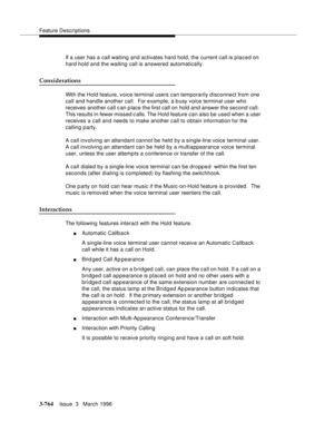 Page 908Feature Descriptions
3-764Issue  3   March 1996 
If a user has a call waiting and activates hard hold, the current call is placed on 
hard hold and the waiting call is answered automatically.
Considerations
With the Hold feature, voice terminal users can temporarily d isconnect from one 
call and handle another call.  For exam ple, a b usy voice terminal user who 
receives another call c an p lace the first call on hold and answer the second call.  
This results in fewer missed calls. The Hold feature...