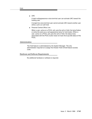 Page 909Hold
Issue  3   March 1996
3-765
nLW C  
A held multiappearance voice terminal user can activate LWC toward  the 
holding user.
A single-line voice terminal user cannot activate LWC toward  another user 
while a call is on soft hold.
nPersonal Central Office Line
When a user, active on a PCOL call, puts the call on Hold, the lamp flutters 
or winks the same as a call appearance lamp  for hold-button. When  a 
user, active on a PCOL call, puts the call on Hold, the status lamp 
associated with the PCOL b...