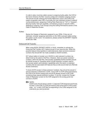 Page 92Security Measures
Issue  3   March 1996
1-17
In order to deny incoming callers access to outgoing facility paths, the COR of 
the Vector  Directory  Number must be configured to disallow outgoing access. 
This should include; lowering the Facility Restriction Level in the COR to the 
lowest acceptable value (FRL=0 provides the most restricte d access to network 
routing preferences), assigning a Calling Party Restriction of ‘‘Toll’’ or ‘‘Outward’’, 
denying Facility Test Call capability, and blocking...