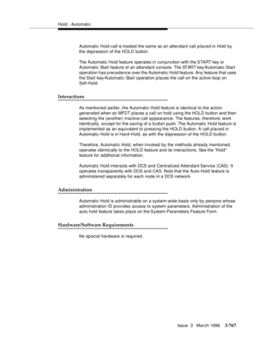 Page 911Hold - Automatic
Issue  3   March 1996
3-767
Automatic Hold call is treated the same as an attendant call placed in Hold by 
the depression of the HOLD button.
The Automatic Hold feature operates in conjunction with the START key or 
Automatic Start feature of an attendant console. The START key/Automatic Start 
operation has p recedence over the Automatic Hold feature. Any feature that uses 
the Start  key/Automatic Start o peration places the call on the active loop on 
Soft-Hold.
Interactions
As...