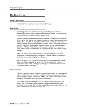 Page 912Feature Descriptions
3-768Issue  3   March 1996 
Hot Line Service
Feature Availability
Hot Line Service is available with all Generic 3 releases.
Description
Allows single-line voice terminal users, by simply lifting the handset, to 
automatically place a call to a preassigned extension number, public or private 
network telephone number, or feature access code.
The Hot Line Service d estination numb er is stored in an Ab breviated Dialing List.  
When the Hot Line Service user lifts the handset, the...