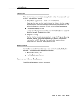 Page 913Hot Line Service
Issue  3   March 1996
3-769
Interactions
A Hot Line Service user cannot activate any feature unless the a c cess code is, or 
is part of, the destination number.
nBrid ged Call Ap pearance  — Single-Line Voice Terminal 
If a single-line voice terminal is administered for Hot Line Service, brid ged 
appearances of that voice terminal’s extension also places a hot line call 
automatically when a user g oes off-hook on that bridged appearance.
nLoudspeaker Paging Access
Loudspeaker Paging...