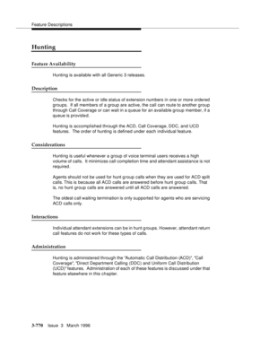 Page 914Feature Descriptions
3-770Issue  3   March 1996 
Hunting
Feature Availability
Hunting is available with all Generic 3 releases.
Description
Checks for the active or idle status of extension numbers in one or more ordered 
groups.  If all members of a group are active, the call can route to another group 
through Call Coverage or can wait in a q ueue for an available group member, if a 
queue is provided.
Hunting is accomplished through the ACD, Call Coverage, DDC, and UCD 
features.  The order of hunting...