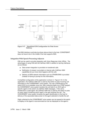 Page 918Feature Descriptions
3-774Issue  3   March 1996 
Figure 3-17. Simplified ICM Configuration for Data Screen 
Delivery
The ASAI interface could also b e shown above d irect to the host. CONVERSANT. 
does not have to be in the middle if the host supports ASAI.
Integration With Speech Processing Adjuncts
ICM can be used to provide integration with Voice Response Units (VRUs).  The 
advantages of using ICM with the CallVisor ASAI in ad dition to tip/ring interfaces 
are as follows:
nData screen integration is...