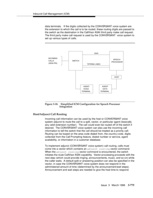 Page 919Inbound Call Management (ICM)
Issue  3   March 1996
3-775
data terminals.   If the digits collected by the CONVERSANT voice system are  
the extension to which the call is to be routed, these routing digits are passed to 
the switch as the destination in the CallVisor ASAI third party make call request. 
The third party make call request is used by the CONVERSANT  voice system to 
set up various types of calls.
Figure 3-18. Simplified ICM Configuration for Speech Processor 
Integration
Host/Adjunct Call...