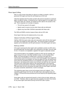 Page 920Feature Descriptions
3-776Issue  3   March 1996 
Direct Agent Calling
DAC is a new function that allows an adjunct to initiate or transfer a call to a 
particular ACD agent and have the call treated as an ACD call.
Calls that originally enter the switch as ACD c alls and are rerouted to a p articular 
agent via adjunct routing, or transferred from a tip/ring agent to a live agent via a 
‘‘third party make call’’ request, are treated as ACD calls for the duration of the 
call.  This is important for a...