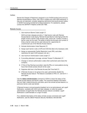 Page 93Introduction
1-18Issue  3   March 1996 
Action
Review the Classes of Restriction assigned to your AUDIX analog p orts and your 
Remote Access/Netcon (G3vs, G3s, G3i) or system p ort (G3r) d ata extensions. If 
they are not restricte d, consider assigning restrictions that would prevent callers 
in AUDIX from b eing transferred to these extensions. For assistance, please 
contact the DEFI NI TY Helpline at 800 225-7585.
Remote Access
1. Use maximum Barrier Code Length (7) 
G3V3 and later releases provide...