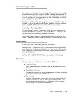 Page 921Inbound Call Management (ICM)
Issue  3   March 1996
3-777
The voice terminal display for the receiving agent, before a transfer is complete, 
shows the originating agent’s name and number. The voice terminal display for 
the receiving agent, after the transfer is complete, shows the caller identification 
(CPN/BN or trunk group name for external calls, and name/numb er for internal 
calls) and the original split or VDN name.
Direct agent  calls follow the receiving agent’s coverage and call forwarding,...