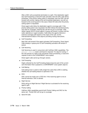 Page 922Feature Descriptions
3-778Issue  3   March 1996 
After a DAC  call successfully terminates to a sp lit, if the d estination agent 
has Call Forward ing or Send All Calls activated, then the DAC c alls will b e 
forward ed. If the priority calling option is requested, then the DAC call will 
forward  with p riority ringing at the call forwarded destination, but will not 
forward  to the covering point in the case of Send All Calls when the priority 
calling option is requested.
Direct-agent calls follow...