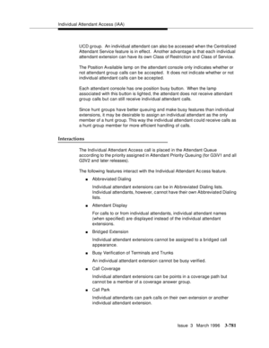 Page 925Individual Attendant Access (IAA)
Issue  3   March 1996
3-781
UCD g roup.  An individual attendant can also b e a ccessed when the Centralized 
Attendant Service feature is in effect.  Another advantage is that each individual 
attendant extension can have its own Class of Restriction and Class of Service.
The Position Available lamp  on the attendant console only indicates whether or 
not attendant group calls can be accepted.  It  does not indicate whether or not 
individual attendant calls can be...