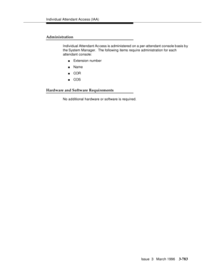 Page 927Individual Attendant Access (IAA)
Issue  3   March 1996
3-783
Administration
Individual Attendant Ac cess is administered on a per-attendant console basis b y 
the System  Manager.  The following items require administration for each 
attendant console:
nExtension number
nName
nCOR
nCOS
Hardware and Software Requirements
No a d ditional hardware or software is required. 