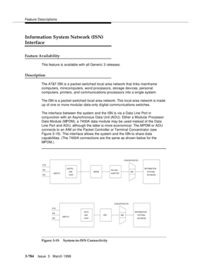 Page 928Feature Descriptions
3-784Issue  3   March 1996 
Information System Network (ISN) 
Interface
Feature Availability
This feature is available with all Generic 3 releases.
Description
The AT&T ISN is a packet-switched local area network that links mainframe 
computers, minicomputers, word processors, storage devices, personal 
computers, printers, and communications processors into a single system.
The ISN is a packet-switched local area network. This local area network is made 
up of one or more mo dular...