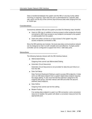 Page 929Information System Network (ISN) Interface
Issue  3   March 1996
3-785
Data is transferred between the system and the ISN on one-way trunks (either 
incoming or outgoing). Each d ata line port is administered for a specific data 
rate, which can be any of the c ommon asynchronous d ata rates ranging from low 
to 19,200 bps.
Considerations
Connectivity between ISN and the system provides the following major benefits:
nUsers on ISN may (in addition to having a ccess to other endpoints d irectly 
connected...