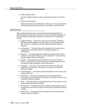 Page 930Feature Descriptions
3-786Issue  3   March 1996 
nSystem Measurements
No traffic measurements are made on data line port links to or from the 
IS N .
nUniform Call Distribution
Outgoing lines should be members of a UCD group. This way, the system 
automatically selects an idle port when a user tries to access the ISN.
Administration
Data mo dule extensions used to access ISN must be administered by the 
System Manager as data lines connected to the ISN. The System Manager can 
then administer the other...