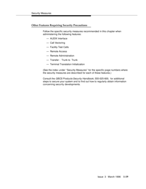 Page 94Security Measures
Issue  3   March 1996
1-19
Other Features Requiring Security Precautions
Follow the specific security measures recommended in this chapter when 
administering the following features:
— AUDIX Interface
— Call Vectorin g
— Facility Test Calls
— Remote Access
— Remote Administration
— Transfer -  Trunk to  Trunk
— Terminal Translation Initialization
(See the index under ‘‘Security Measures’’ for the specific page numbers where 
the security measures are described for each of these...