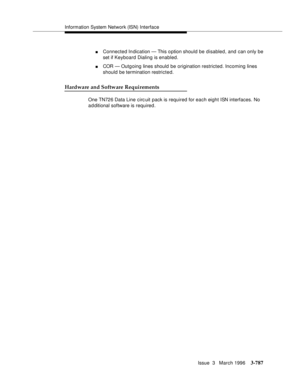 Page 931Information System Network (ISN) Interface
Issue  3   March 1996
3-787
nConnected Indication — This o ption should be disabled, and can only be 
set if Keyboard Dialing is enabled.
nCOR — Outgoing lines should be origination restricted. Incoming lines 
should be termination restricted.
Hardware and Software Requirements
One TN726 Data Line circ uit pack is required for each eight ISN interfaces. No 
a d ditional software is required. 