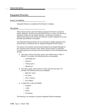 Page 932Feature Descriptions
3-788Issue  3   March 1996 
Integrated Directory
Feature Availability
Integrated Directory is available with all Generic 3 releases.
Description
Allows internal system users with display-equipped terminals to access the 
system database, use the touch-tone buttons to key in a name, and retrieve an 
extension number from the system  directory. The d irectory contains an 
alphanumeric listing of the names and extension numbers assigned to all voice 
terminals administered in the...