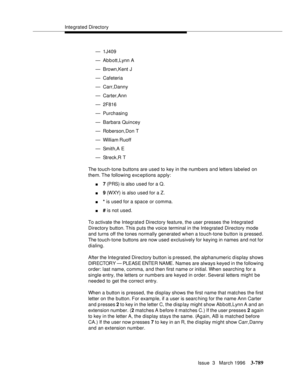 Page 933Integrated Directory
Issue  3   March 1996
3-789
— 1J409
— Ab b ott,Lynn A
— Brown,Kent J
— Cafeteria
— Carr,Danny
— Carter,Ann
— 2F816
— Purchasin g
— Barbara Quincey
— Roberson,Don T
— William Ruoff
— Smith,A E
— Streck,R T
The touch-tone buttons are used to key in the numb ers and letters labeled on 
them. The  following exc eptions a p ply:
n7 (PRS) is also used for a Q.
n9 (WXY) is also used for a Z.
n* is used for a space or comma.
n# is not used.
To activate the Integrated Directory feature, the...