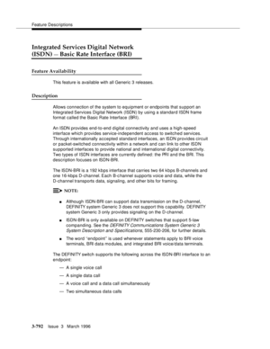 Page 936Feature Descriptions
3-792Issue  3   March 1996 
Integrated Services Digital Network
(ISDN) — Basic Rate Interface (BRI)
Feature Availability
This feature is available with all Generic 3 releases.
Description
Allows connection of the system to equipment or endpoints that support an 
Integrated Services  Digital  Network (ISDN) by using a standard ISDN frame 
format called the Basic Rate Interface (BRI).
An ISDN provides end-to-end d igital connectivity and uses a high-speed 
interface which provides...