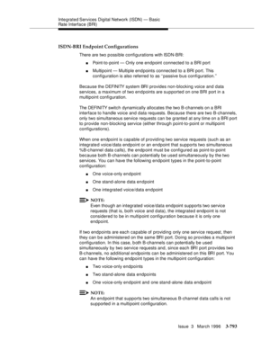 Page 937Integrated Services  Digital  Network (ISDN) — Basic 
Rate Interface (BRI)
Issue  3   March 1996
3-793
ISDN-BRI Endpoint Configurations
There are two p ossible configurations with ISDN-BRI:
nPoint-to-point — Only one en d point connected to a BRI port
nMultipoint — Multiple endpoints connected to a BRI port. This 
configuration is also referred to as ‘‘passive b us configuration.’’
Because the DEFINITY system BRI provides non-blocking voice and data 
services, a maximum of two endpoints are supported on...