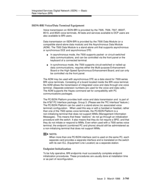 Page 939Integrated Services  Digital  Network (ISDN) — Basic 
Rate Interface (BRI)
Issue  3   March 1996
3-795
ISDN-BRI Voice/Data Terminal Equipment
Voice transmission on ISDN-BRI is provided by the 7505, 7506, 7507, 8503T, 
8510, and 8520 voice terminals. All tests and services available to DCP users are 
also available to BRI users.
Data transmission on ISDN-BRI is provided by the 7500 Data Module (or a 
compatible stand-alone d ata module) and the Asynchronous Data Module 
(ADM). The 7500 Data Module is a...