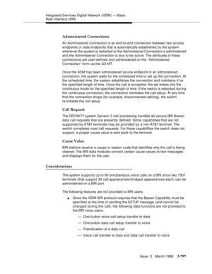 Page 941Integrated Services  Digital  Network (ISDN) — Basic 
Rate Interface (BRI)
Issue  3   March 1996
3-797
Administered Connections
An Administered Connection is an end-to-end connection between two access 
endpoints or d ata endpoints that is automatically established by the system 
whenever the system is restarted or the Administered Connection is a dministered 
and the Administered Connection is due to be active. The attributes of these 
connections are user-defined and administered on the “Administered...