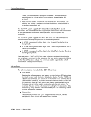 Page 942Feature Descriptions
3-798Issue  3   March 1996 
These functions require a change in the Bearer Cap a bility after the 
establishment of the call, which is currently not allowed by the BRI 
protocol.
nFeatures that use the switchhook and Recall button (for example, Call 
Waiting and Analog Conference/Transfer/Hold/Drop) are a p plicable to 
analog voice terminals only
The DEFI NI TY s yst em  s u pports BRI data endpoints that perform layer 2 
disconnect. BRI data endpoints that support layer 2...