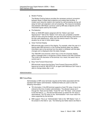 Page 943Integrated Services  Digital  Network (ISDN) — Basic 
Rate Interface (BRI)
Issue  3   March 1996
3-799
nModem Poolin g
The Modem Pooling feature provides the necessary protocol conversion 
between Mode 2 digital data endpoints and analog data facilities. A 
modem pool resource needs to be inserted by call processing during call 
setup for both call origination and c all answering. This resourc e translates 
data between DMI Mode 2 protocol used by BRI data endpoints and the 
modulated signal used by the...