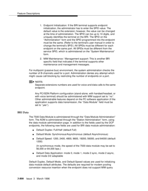 Page 944Feature Descriptions
3-800Issue  3   March 1996 
1. Endpoint Initialization: If the BRI terminal supports endpoint 
initialization, the administrator has to enter the SPID value. The 
default value is the extension; however, the value can be changed 
at the time of a dministration. The SPID can be up to 10 digits, and 
uniquely identifies the terminal on the BRI. The SPID on the 
“ Administration”  form and the SPID programmed into the endpoint 
must be the same. (Refer to the terminal’s user manual in...