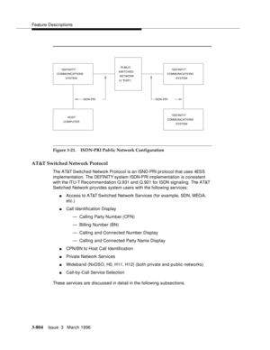 Page 948Feature Descriptions
3-804Issue  3   March 1996 
Figure 3-21. ISDN-PRI Public Network Configuration
AT&T Switched Network Protocol
The AT&T Switched Network Protocol is an ISND-PRI protocol that uses 4ESS 
implementation. The DEFI NIT Y syst em  ISDN-PRI implementation is consistent 
with the ITU-T Recommendation Q.931 and Q.921 for ISDN signaling. The AT&T 
Switc h ed  Network provides system users with the following services:
nAccess to AT&T Switched Network Services (for example, SDN, MEGA, 
etc.)...