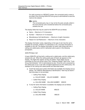 Page 951Integrated Services  Digital  Network (ISDN) — Primary 
Rate Interface
Issue  3   March 1996
3-807
On calls incoming to a DEFINITY system, the connected party’s name is 
provided if the incoming ISDN-PRI trunk g roup is administered to send the 
name to the network.
NOTE:
The connected party may or may not be the party actually called in 
the event that the call is transferred before the connected party 
answers the call.
The display fields that may be used for the ISDN-PRI are as follows:
nName —...