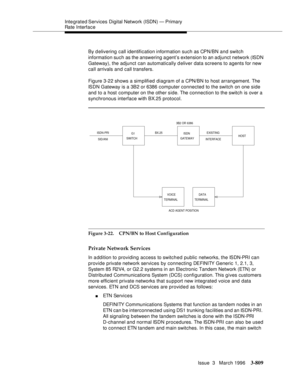 Page 953Integrated Services  Digital  Network (ISDN) — Primary 
Rate Interface
Issue  3   March 1996
3-809
By delivering call identification information such as CPN/BN and switch 
information such as the answering agent’s extension to an adjunct network (ISDN 
Gateway), the adjunct can automatically deliver data screens to agents for new 
call arrivals and call transfers.
Figure 3-22 shows a simplified diagram of a CPN/BN to host arrangement. The 
ISDN Gateway is a 3B2 or 6386 computer connected to the switch on...