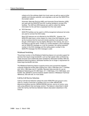 Page 954Feature Descriptions
3-810Issue  3   March 1996 
collects all of the a d dress digits from local users as well as users at other 
satellite and tributary switches, and originates a call over the ISDN-PRI to 
the tandem switch.
Automatic Alternate Routing (AAR) and Automatic Route Selection (ARS) 
are used with the ISDN-PRI and D S1 trunking facilities to access ETN 
facilities. The AAR and ARS features are used to collect the  dialing 
information for the call that is originated from the main switch....