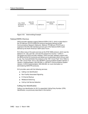 Page 956Feature Descriptions
3-812Issue  3   March 1996 
Figure 3-23. Interworking Example
National ISDN-2 Services
G3V3 and later releases support National ISDN-2 (NI-2), which is desc ribed in 
the TR1268 and TR1270 ISDN-PRI pro t o col sta n dards defined by Bell 
Communications Research (Bellcore). Bellcore TR1268 and TR1270 are a 
superset of the NIU-302 standard and are p art of the National ISDN-2 plan 
defined by the North American ISDN Users Forum.
NI-2 offers many of the same services as the AT&T 4ESS...