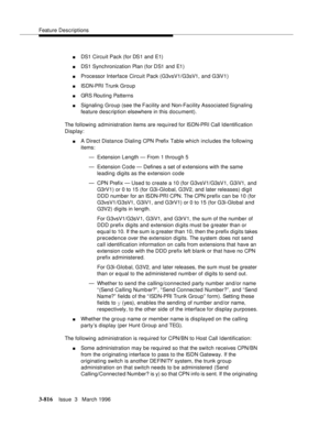 Page 960Feature Descriptions
3-816Issue  3   March 1996 
nDS1 Circuit Pack (for DS1 and E1)
nDS1 Synchronization Plan (for DS1 and E1)
nProcessor Interface Circuit Pack (G3vsV1/G3sV1, and G3iV1)
nISDN-PRI Trunk Group
nGRS Routing Patterns
nSignaling Group (see the Facility and Non-Facility Associated Signaling 
feature d esc ription elsewhere in this document).
The following administration items are required for ISDN-PRI Call Identification 
Display:
nA Direct Distance Dialing CPN Prefix Table which includes the...