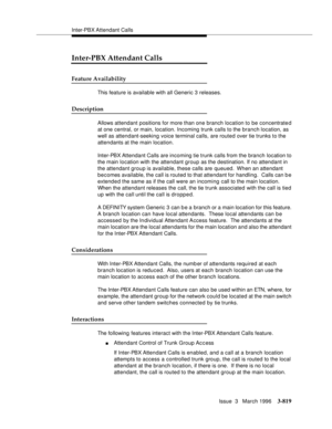 Page 963Inter-PBX Attendant Calls
Issue  3   March 1996
3-819
Inter-PBX Attendant Calls
Feature Availability
This feature is available with all Generic 3 releases.
Description
Allows attendant positions for more than one branch location to be concentrate d 
at one central, or main, location. Incoming trunk calls to the branch location, as 
well as attendant-seeking voice terminal calls, are routed over tie trunks to the 
attendants at the main location.
Inter-PBX Attendant Calls are incoming tie trunk calls from...