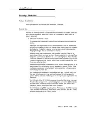 Page 965Intercept Treatment
Issue  3   March 1996
3-821
Intercept Treatment
Feature Availability
Intercept Treatment is available with all Generic 3 releases.
Description
Provides an intercept tone or a recorded announcement or routes the call to an 
attendant for assistance when calls cannot be complete d or when use of a 
feature is denied.
nIntercept Treatment — Tone
Provides a siren-type tone to internal calls that cannot be comp leted as 
dialed.
Intercept Tone is provided to voice terminals when users lift...