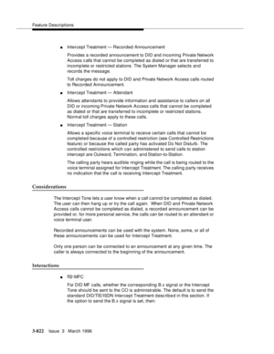 Page 966Feature Descriptions
3-822Issue  3   March 1996 
nIntercept Treatment — Recorded Announcement
Provides a recorded announcement to DID and incoming Private Network 
Access calls that cannot be completed as dialed or that are transferred to 
incomp lete or restricted stations. The System Manager selects and 
records the message.
Toll charges do not apply to DID and Private Network Access calls routed 
to Recorded Announcement.
nIntercept Treatment — Attendant
Allows attendants to provide information and...