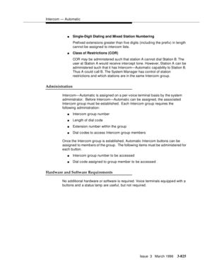 Page 969Intercom — Automatic
Issue  3   March 1996
3-825
nSingle-Digit Dialing and Mixed Station Numbering
Prefixed extensions greater than five digits (including the prefix) in length 
cannot be assigned to intercom lists.
nClass of Restrictions (COR)
COR may be administered su ch that station A cannot d ial Station B. The 
user at Station A would receive intercept tone. However, Station A can be 
administered such that it has Intercom—Automatic capability to Station B. 
Thus A could call B. The System Manager...